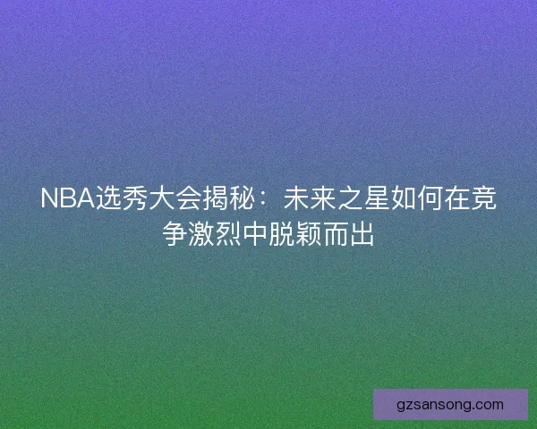 NBA选秀大会揭秘:未来之星如何在竞争激烈中脱颖而出 NBA选秀大会揭秘:未来之星如何在竞争激烈中脱颖而出