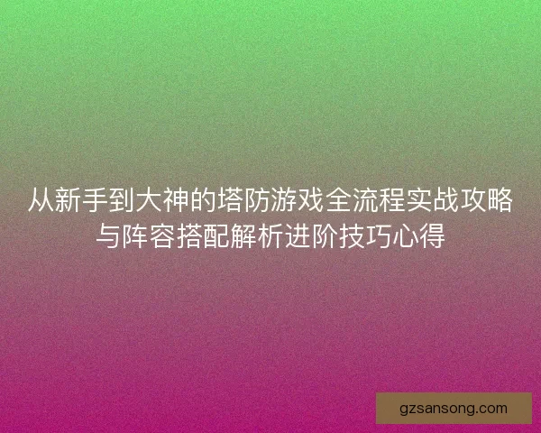 从新手到大神的塔防游戏全流程实战攻略与阵容搭配解析进阶技巧心得