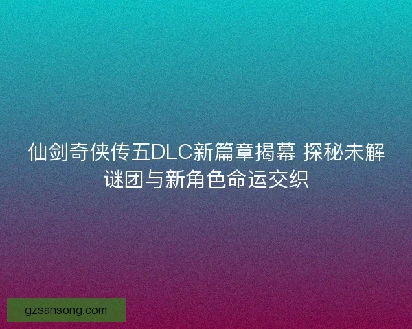 仙剑奇侠传五DLC新篇章揭幕 探秘未解谜团与新角色命运交织