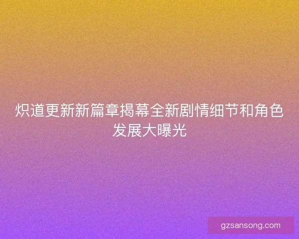 炽道更新新篇章揭幕全新剧情细节和角色发展大曝光