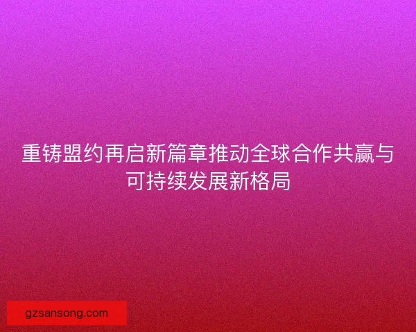 重铸盟约再启新篇章推动全球合作共赢与可持续发展新格局