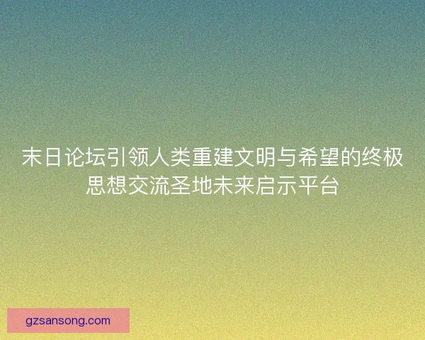 末日论坛引领人类重建文明与希望的终极思想交流圣地未来启示平台