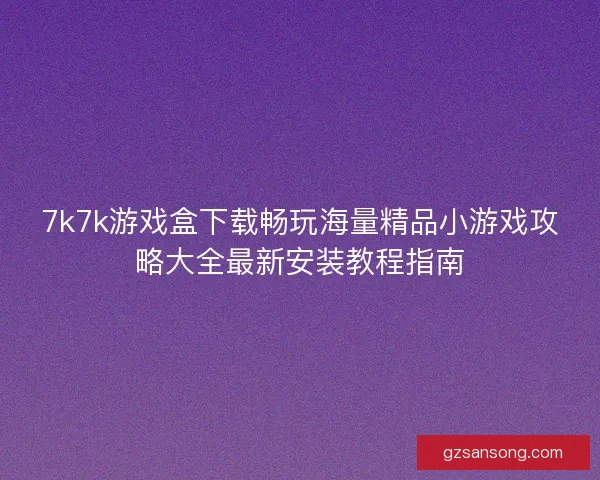 7k7k游戏盒下载畅玩海量精品小游戏攻略大全最新安装教程指南