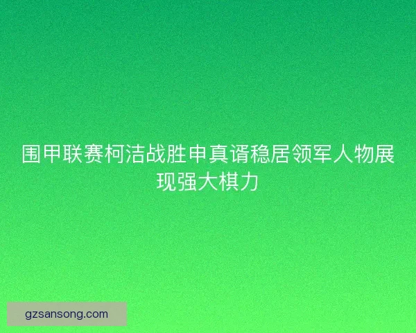 围甲联赛柯洁战胜申真谞稳居领军人物展现强大棋力 围甲联赛柯洁战胜申真谞稳居领军人物展现强大棋力