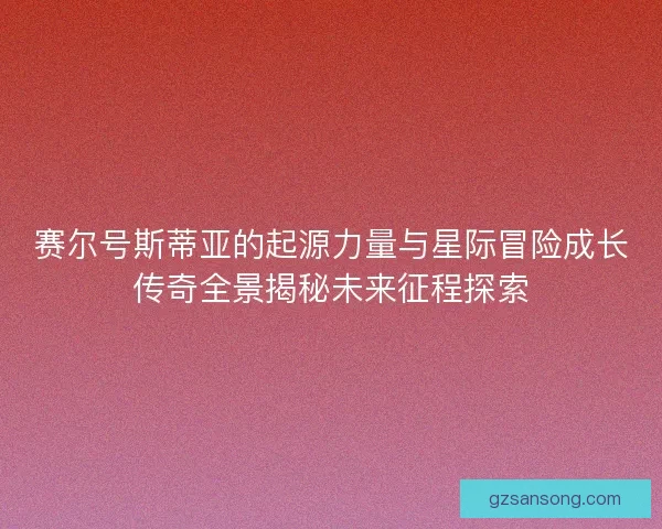 赛尔号斯蒂亚的起源力量与星际冒险成长传奇全景揭秘未来征程探索 赛尔号斯蒂亚的起源力量与星际冒险成长传奇全景揭秘未来征程探索