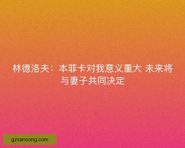 林德洛夫：本菲卡对我意义重大 未来将与妻子共同决定
