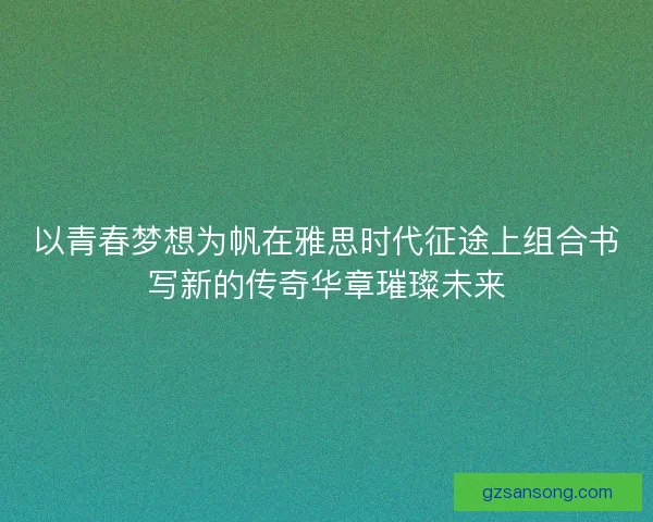 以青春梦想为帆在雅思时代征途上组合书写新的传奇华章璀璨未来