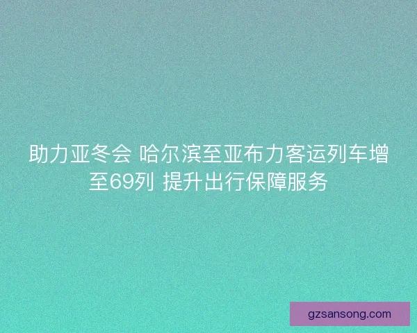 助力亚冬会 哈尔滨至亚布力客运列车增至69列 提升出行保障服务