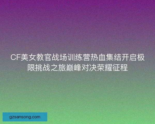 CF美女教官战场训练营热血集结开启极限挑战之旅巅峰对决荣耀征程
