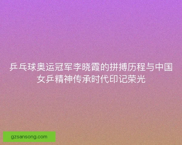 乒乓球奥运冠军李晓霞的拼搏历程与中国女乒精神传承时代印记荣光