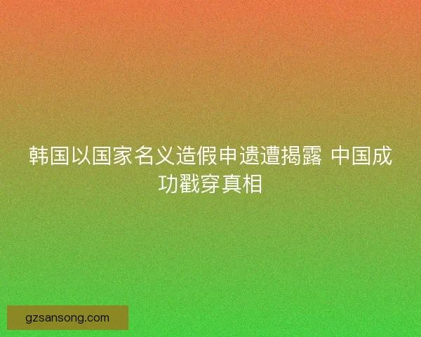 韩国以国家名义造假申遗遭揭露 中国成功戳穿真相
