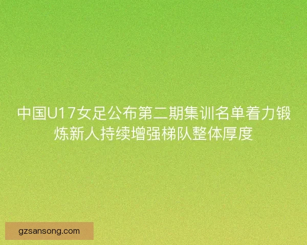 中国U17女足公布第二期集训名单着力锻炼新人持续增强梯队整体厚度 中国U17女足公布第二期集训名单着力锻炼新人持续增强梯队整体厚度
