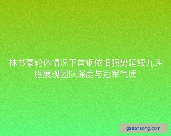 林书豪轮休情况下首钢依旧强势延续九连胜展现团队深度与冠军气质 林书豪轮休情况下首钢依旧强势延续九连胜展现团队深度与冠军气质
