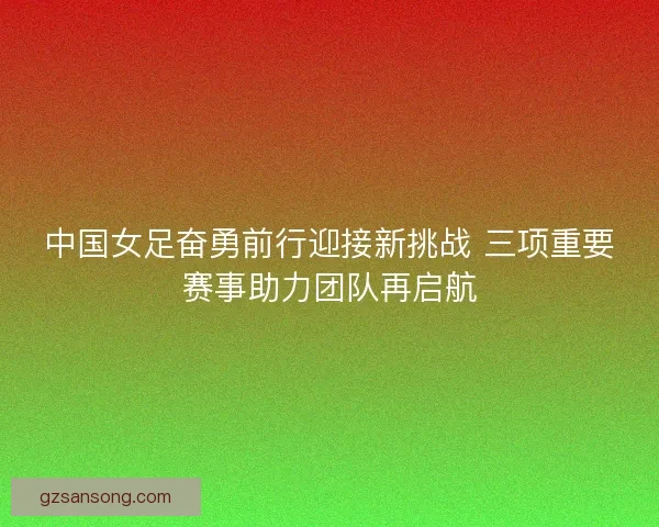 中国女足奋勇前行迎接新挑战 三项重要赛事助力团队再启航 中国女足奋勇前行迎接新挑战 三项重要赛事助力团队再启航