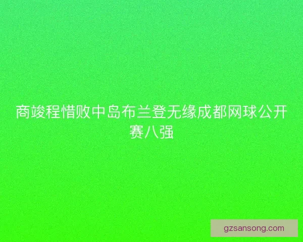 商竣程惜败中岛布兰登无缘成都网球公开赛八强 商竣程惜败中岛布兰登无缘成都网球公开赛八强