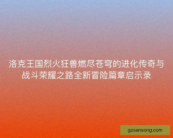 洛克王国烈火狂兽燃尽苍穹的进化传奇与战斗荣耀之路全新冒险篇章启示录