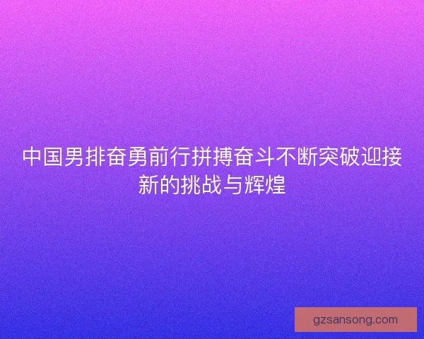 中国男排奋勇前行拼搏奋斗不断突破迎接新的挑战与辉煌 中国男排奋勇前行拼搏奋斗不断突破迎接新的挑战与辉煌