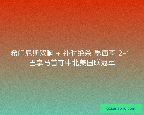 希门尼斯双响 + 补时绝杀 墨西哥 2-1 巴拿马首夺中北美国联冠军