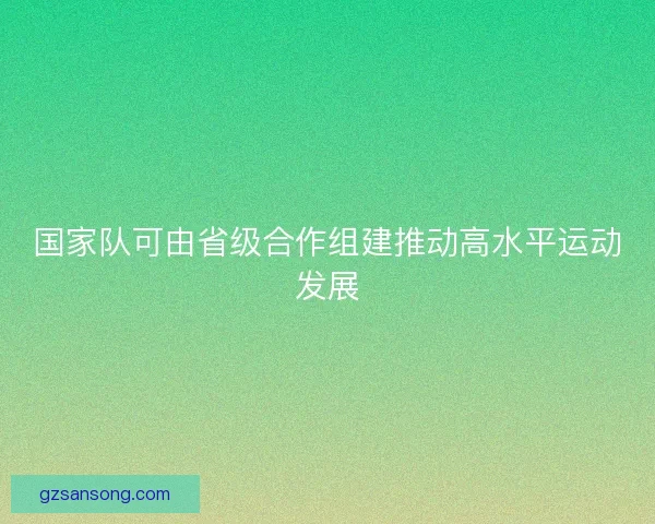 国家队可由省级合作组建推动高水平运动发展 国家队可由省级合作组建推动高水平运动发展
