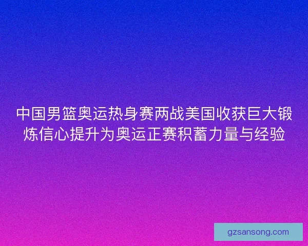 中国男篮奥运热身赛两战美国收获巨大锻炼信心提升为奥运正赛积蓄力量与经验 中国男篮奥运热身赛两战美国收获巨大锻炼信心提升为奥运正赛积蓄力量与经验