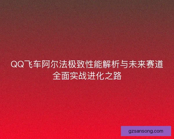 QQ飞车阿尔法极致性能解析与未来赛道全面实战进化之路