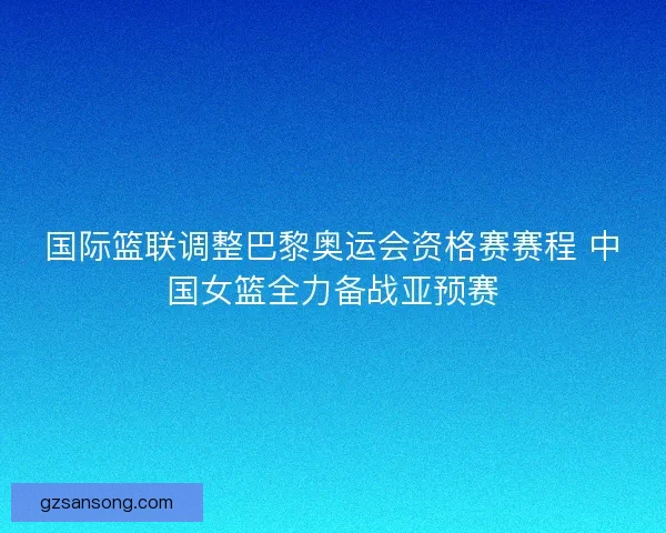 国际篮联调整巴黎奥运会资格赛赛程 中国女篮全力备战亚预赛